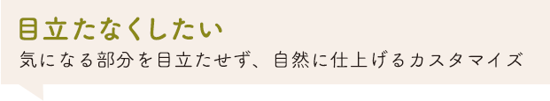 「目立たなくしたい」気になる部分を目立たせず、自然に仕上げるカスタマイズ