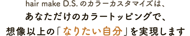 hair make D.S.のカラーカスタマイズは、あなただけのカラートッピングで、想像以上の「なりたい自分」を実現します